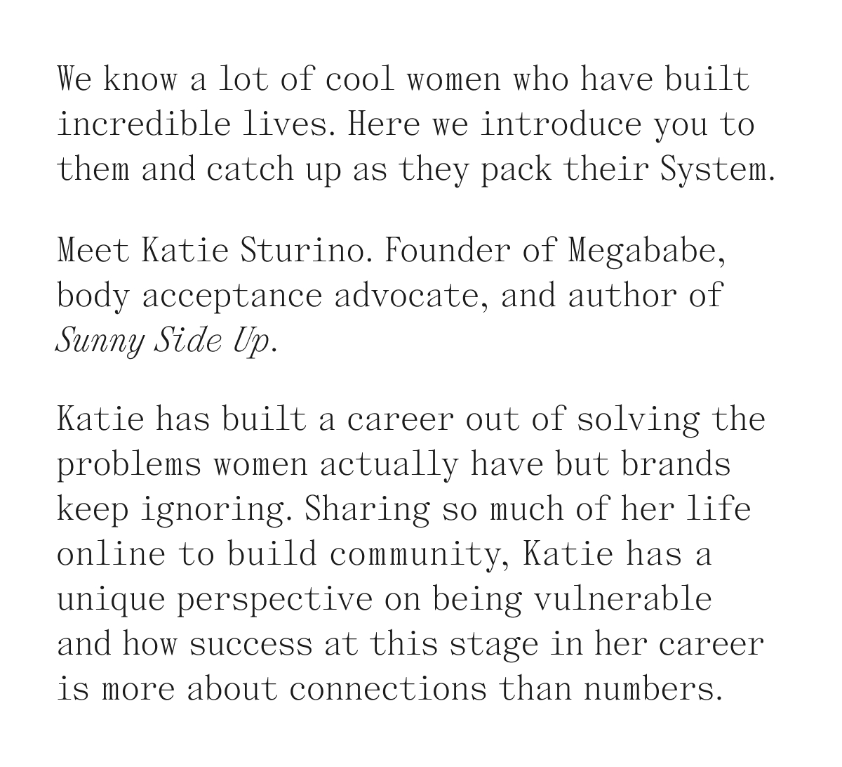 We know a lot of cool women who have built incredible lives. Here we introduce you to them and catch up as they pack their System. Meet Katie Sturino. Founder of Megababe, body acceptance advocate, and author of Sunny Side Up. Katie has built a career out of solving the problems women actually have but brands keep ignoring. Sharing so much of her life online to build community. Katie has a unique perspective on being vulnerable and how success at this stage in her career is more about connections than numbers.