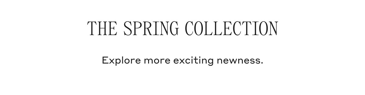 THE SPRING COLLECTION Explore more exciting newness.