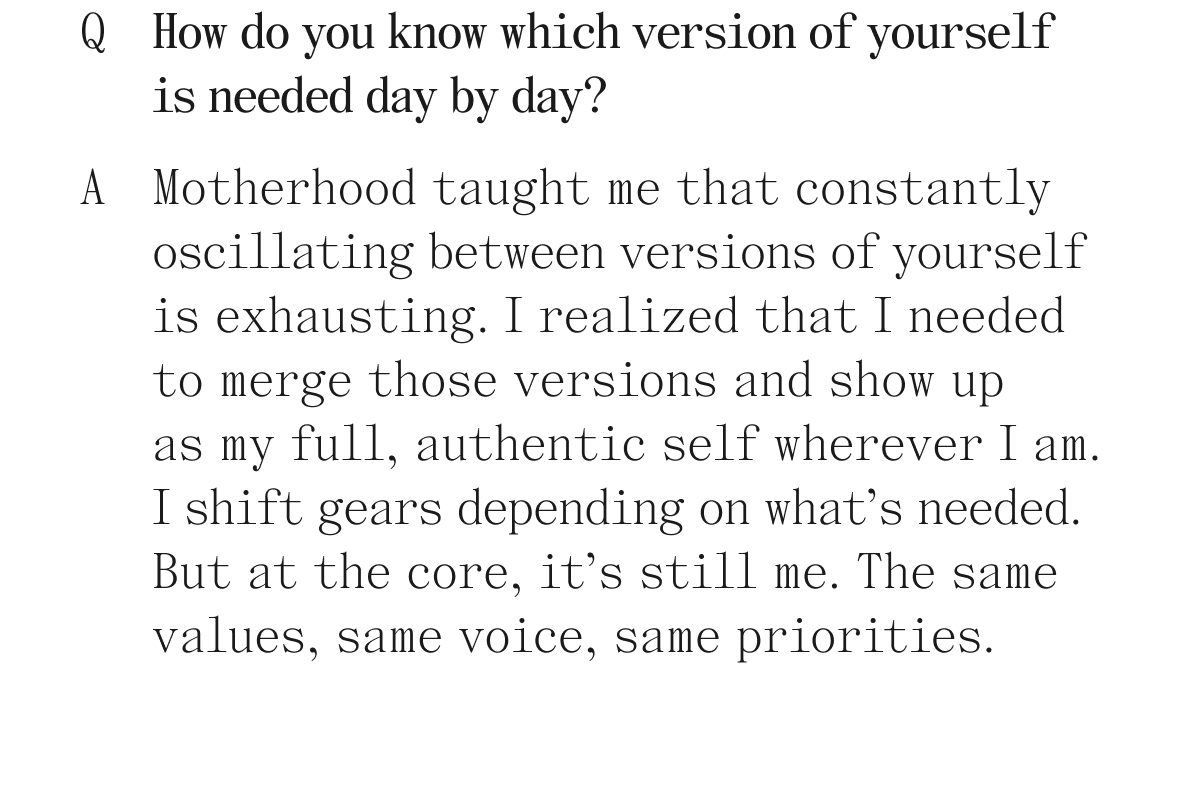 Q. How do you know which version of yourself is needed day by day? A. Motherhood taught me that constantly oscillating between versions of yourself is exhausting. I realized that I needed to merge those versions and show up as my full, authentic self wherever I am. I shift gears depending on what's needed. But at the core, it's still me. The same values, same voice, same priorities. 