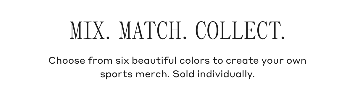 MIX. MATCH. COLLECT. Choose from six beautiful colors to create your own sports merch. Sold individually.