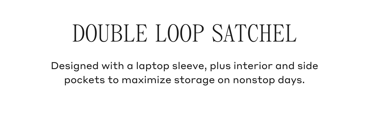 DOUBLE LOOP SATCHEL Designed with a laptop sleeve, plus interior and side pockets to maximize storage on nonstop days.