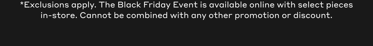 *Exclusions apply. The Black Friday Event is available online with select pieces in-store. Cannot be combined with any other promotion or discount.