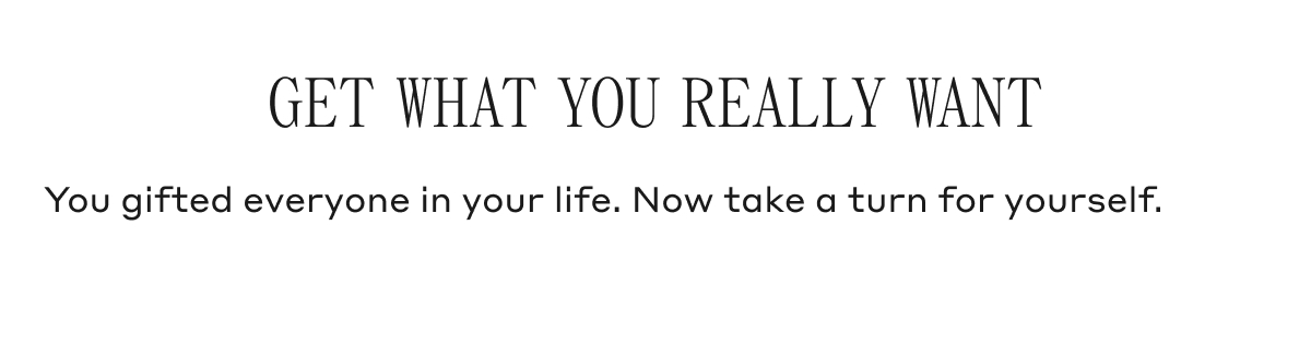 GET WHAT YOU REALLY WANT You gifted everyone in your life. Now take a turn for yourself.
