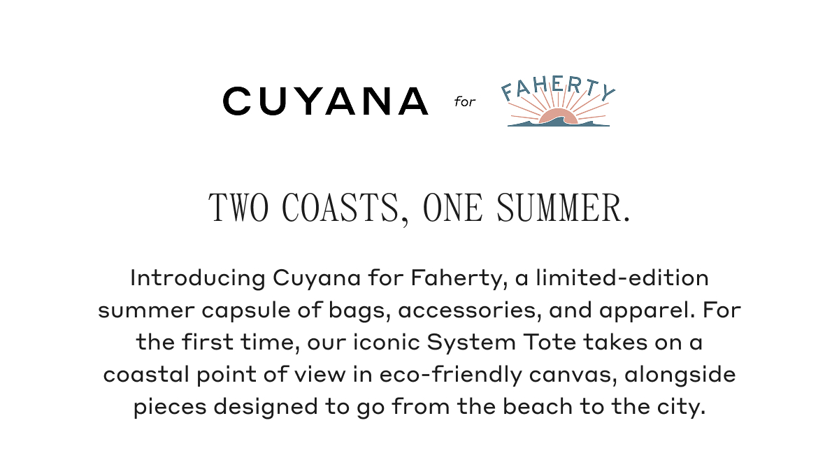 CUYANA for FAHERTY TWO COASTS, ONE SUMMER. Introducing Cuyana for Faherty, a limited-edition summer capsule of bags, accessories, and apparel. For the first time, our iconic System Tote takes on a coastal point of view in eco-friendly canvas, alongside pieces designed to go from the beach to the city.