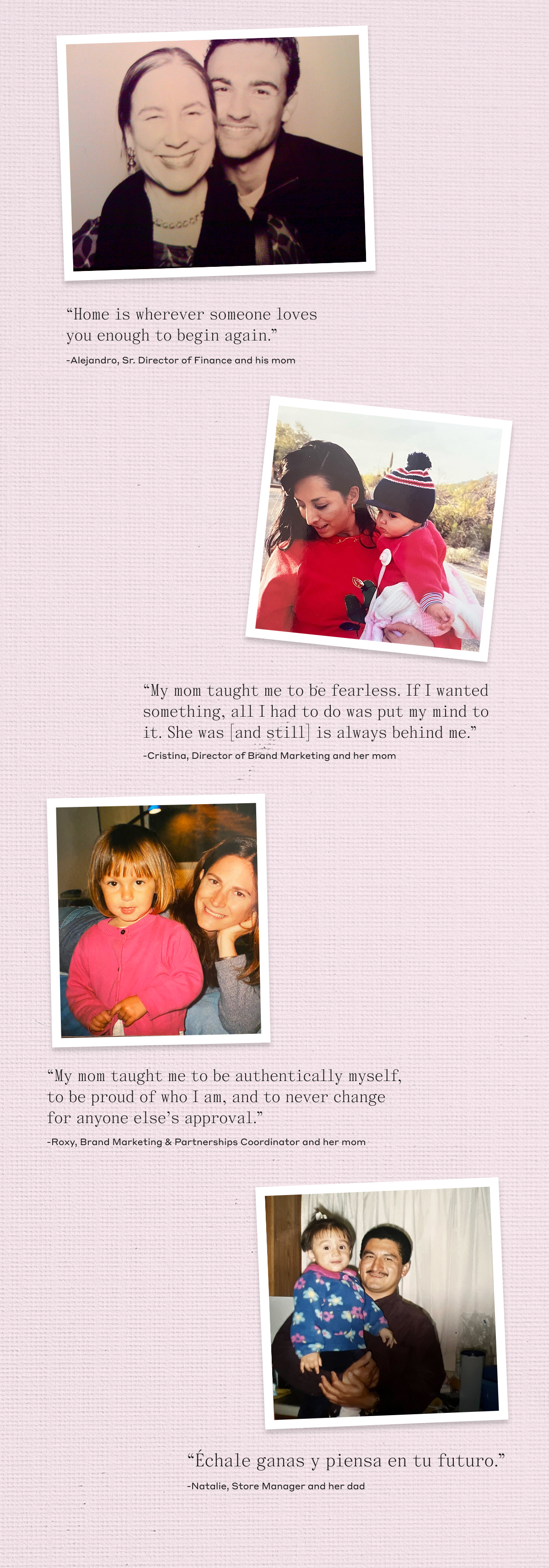 "Home is wherever someone loves you enough to begin again." -Alejandro, Sr. Director of Finance and his mom. "My mom taught me to be fearless. If I wanted something, all I had to do was put my mind to it. She was [and still] is always behind me." -Cristina, Director of Brand Marketing and her mom. "My mom taught me to be authentically myself, to be proud of who I am, and to never change for anyone else's approval." -Roxy, Brand Marketing & Partnerships Coordinator and her mom. "Échale ganas y piensa en tu futuro." -Natalie, Store Manager and her dad.