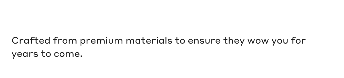 Crafted from premium materials to ensure they wow you for years to come.