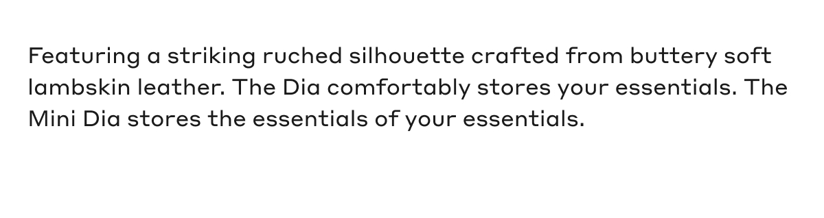 Featuring a striking ruched silhouette crafted from buttery soft lambskin leather. The Dia comfortably stores your essentials. The Mini Dia stores the essentials of your essentials.