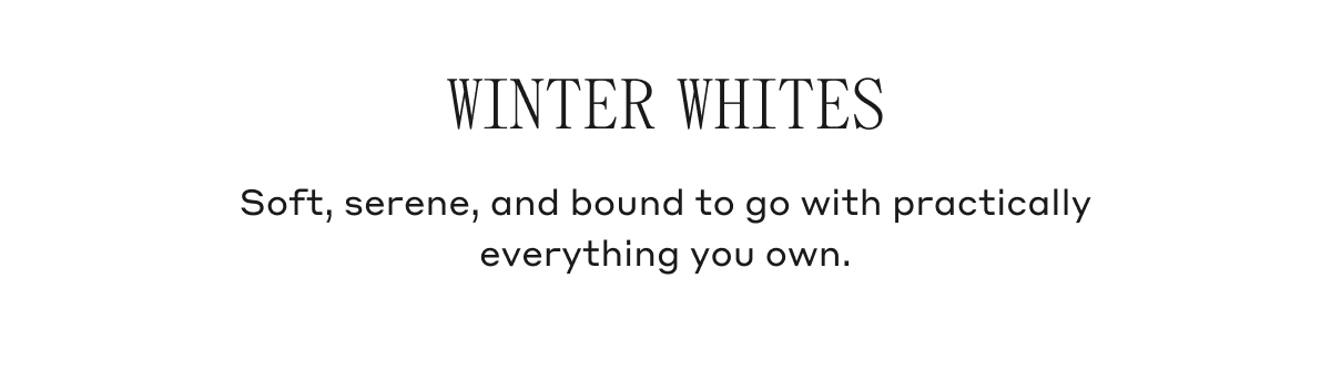 WINTER WHITES Soft, serene, and bound to go with practically everything you own.