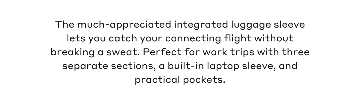 The much-appreciated integrated luggage sleeve lets you catch your connecting flight without breaking a sweat. Perfect for work trips with three separate sections, a built-in laptop sleeve, and practical pockets.