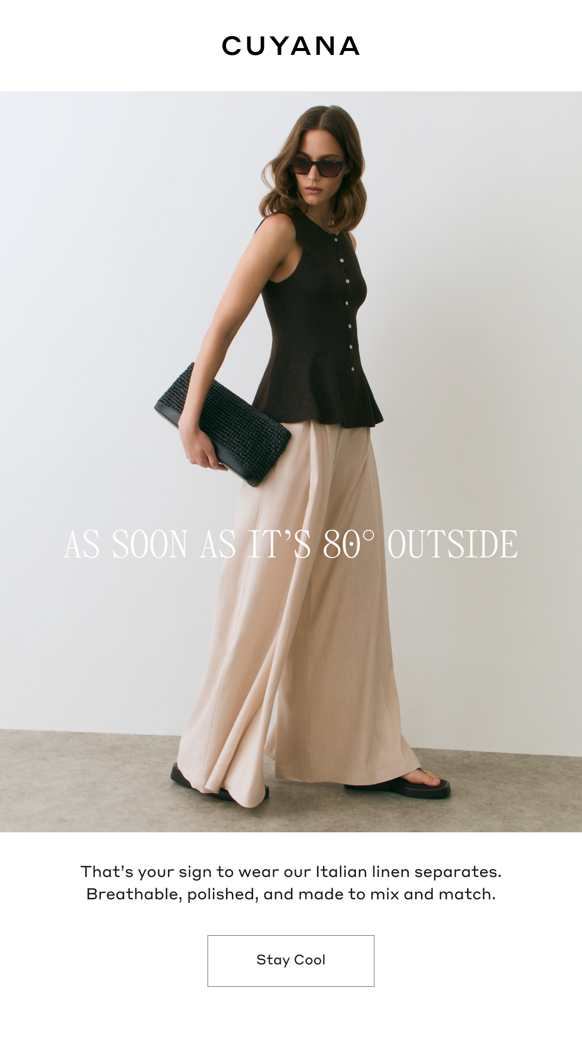 CUYANA AS SOON AS IT'S 80 DEGREES OUTSIDE That's your sign to wear our Italian linen separates. Breathable, polished, and made to mix and match. Stay Cool