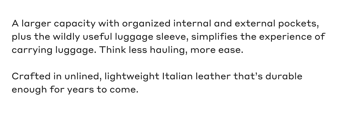 A larger capacity with organized internal and external pockets, plus the wildly useful luggage sleeve, simplifies the experience of carrying luggage. Think less hauling, more ease. Crafted in unlined, lightweight Italian leather that's durable enough for years to come.