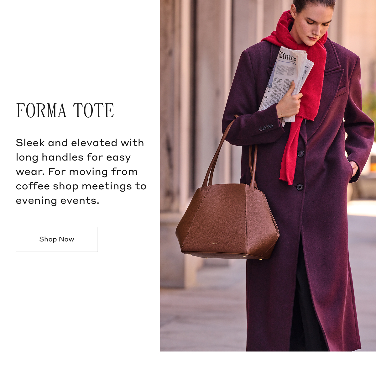 FORMA TOTE Sleek and elevated with long handles for easy wear. For moving from coffee shop meetings to evening events. Shop Now