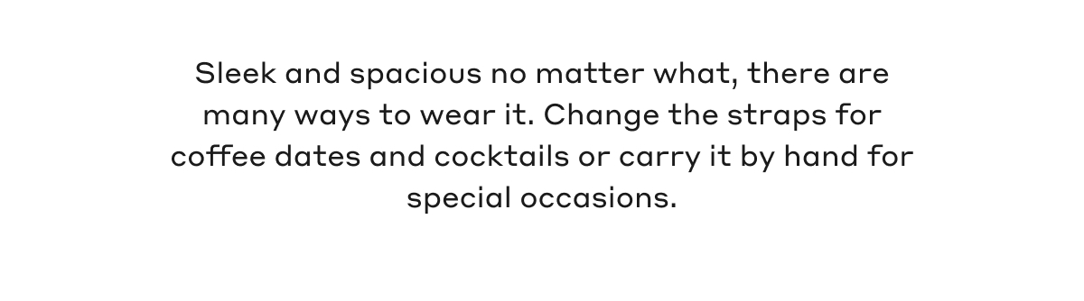 Sleek and spacious no matter what, there are many ways to wear it. Change the straps for coffee dates and cocktails or carry it by hand for special occasions.