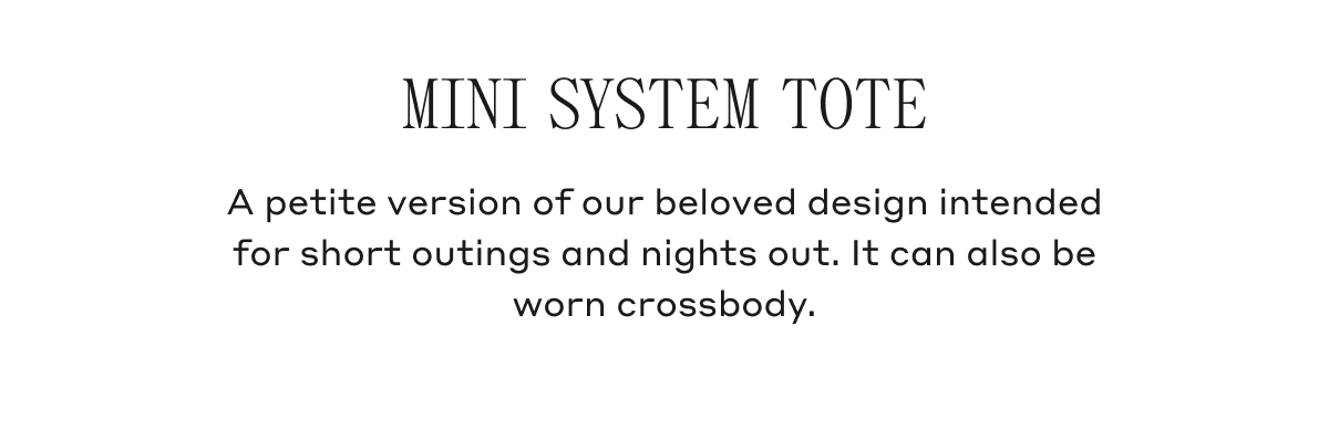MINI SYSTEM TOTE A petite version of our beloved design intended for short outings and nights out. It can also be worn crossbody.