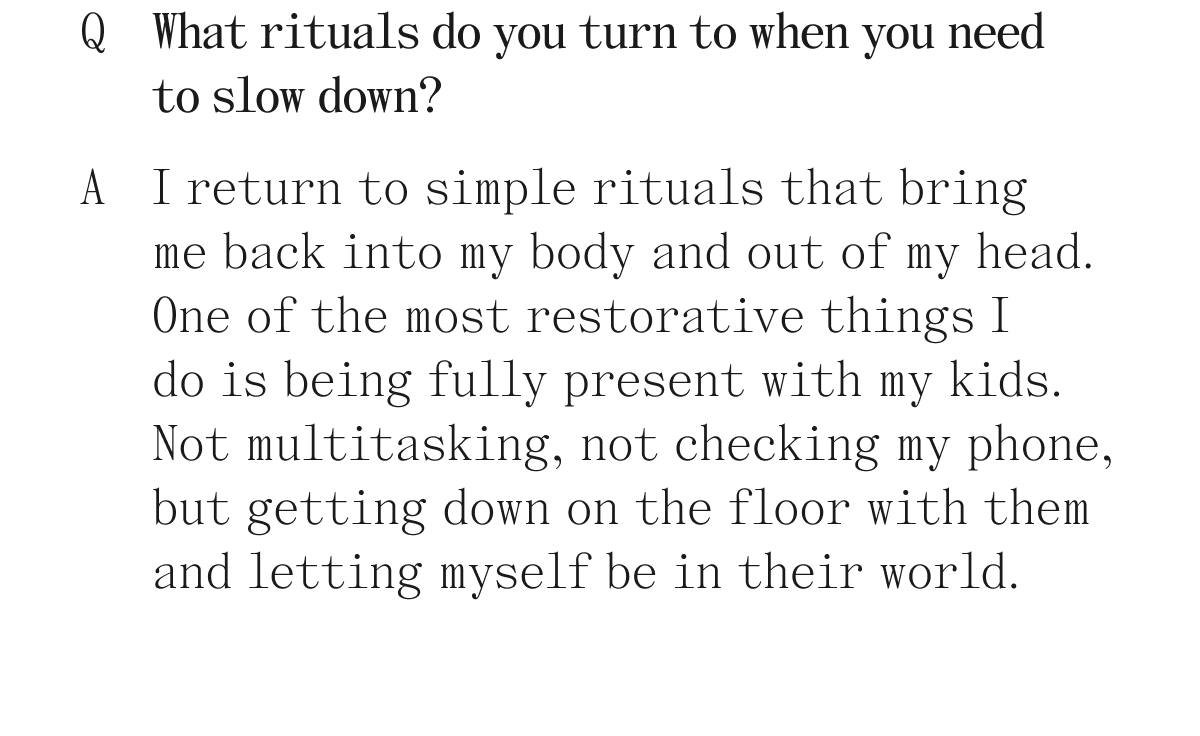 Q. What rituals do you turn to when you need to slow down? A. I return to simple rituals that bring me back into my body and out of my head. One of the most restorative things I do is being fully present with my kids. Not multitasking, not checking my phone, but getting down on the floor with them and letting myself be in their world.