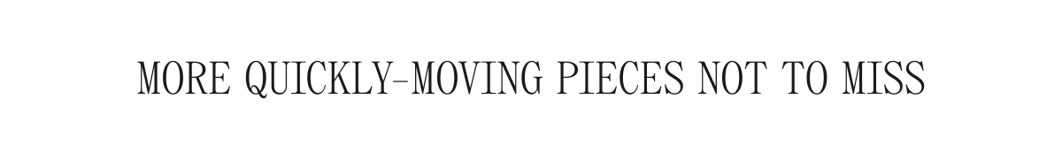 MORE QUICKLY-MOVING PIECES NOT TO MISS