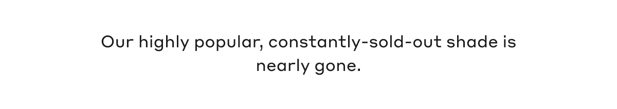 Our highly popular, constantly-sold-out shade is nearly gone.