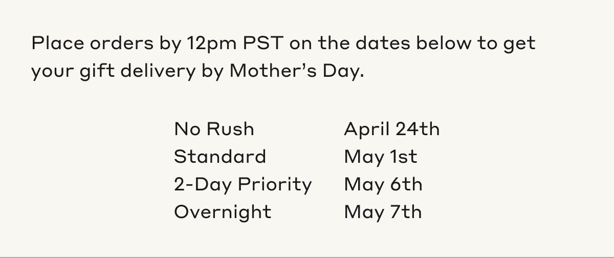 Place orders by 12pm PST on the dates below to get your gift delivery by Mother's Day. No Rush April 24th, Standard May 1st, 2-Day Priority May 6th, Overnight May 7th.
