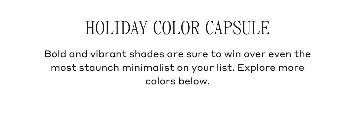 HOLIDAY COLOR CAPSULE Bold and vibrant shades are sure to win over even the most staunch minimalist on your list. Explore more colors below.