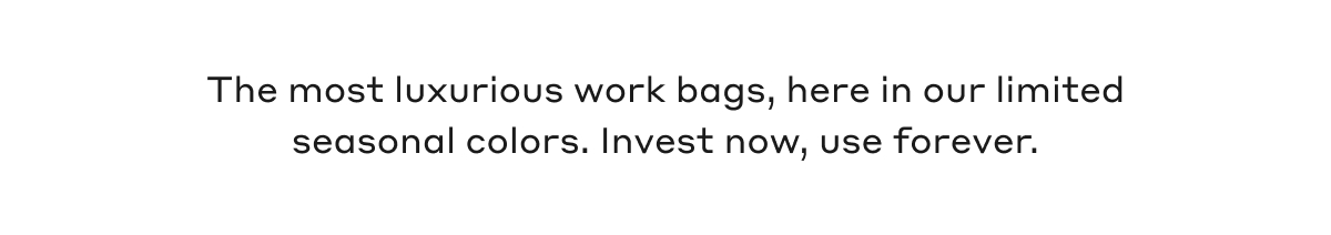 The most luxurious work bags, here in our limited seasonal colors. Invest now, use forever.