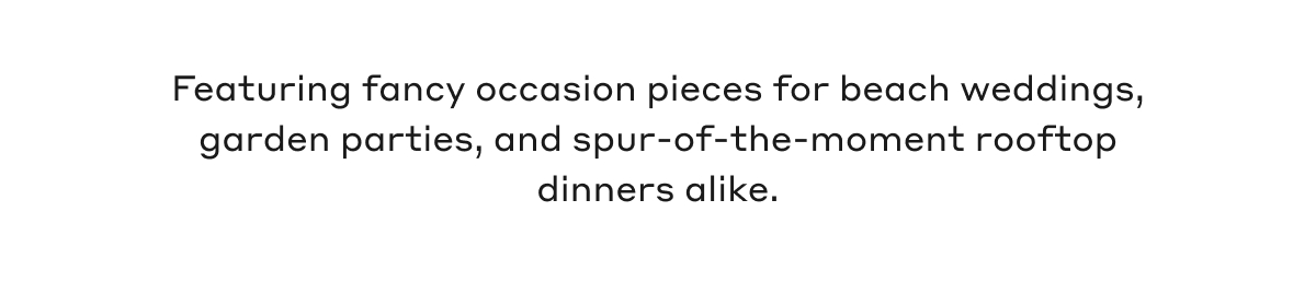 Featuring fancy occasion pieces for beach weddings, garden parties, and a spur-of-the-moment rooftop dinners alike.