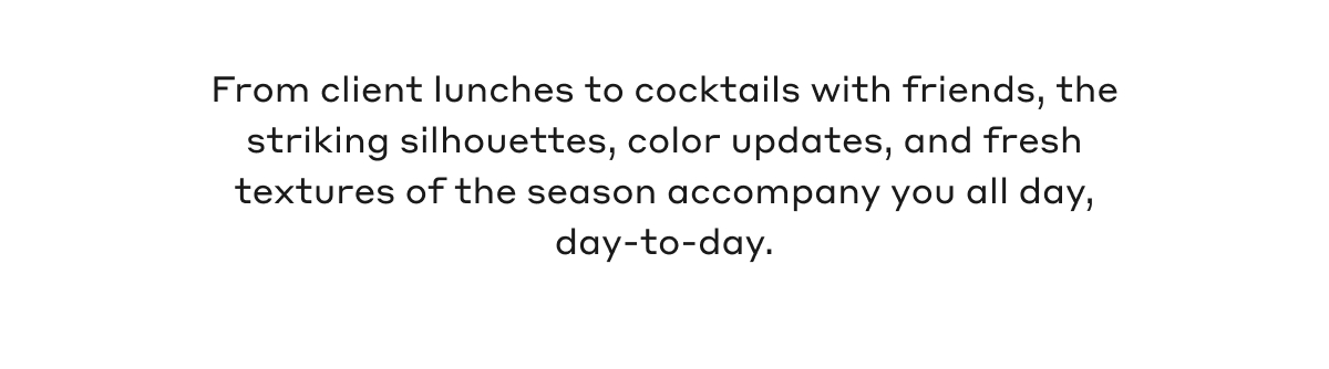 From client lunches to cocktails with friends, the striking silhouettes, color updates, and fresh textures of the season accompany you all day, day-to-day.