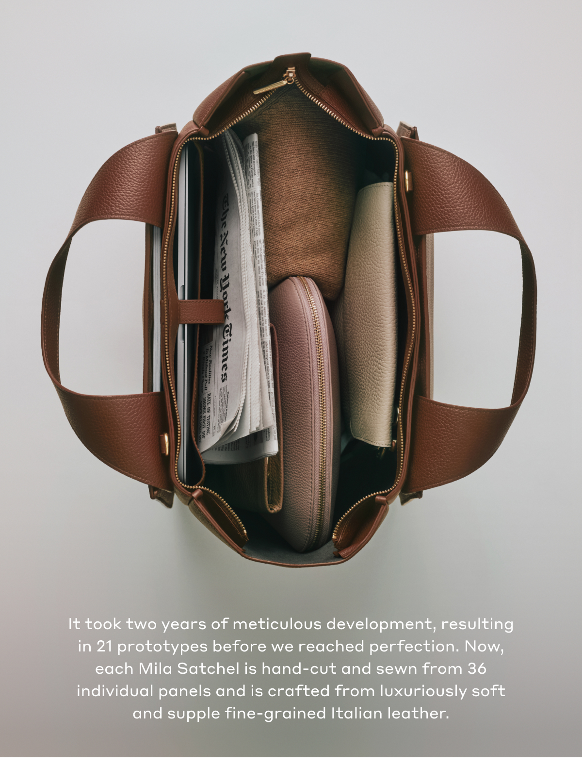 It took two years of meticulous development, resulting in 21 prototypes before we reached perfection. Now, each Mila Satchel is hand-cut and sewn from 36 individual panels and is crafted from luxuriously soft and supple fine-grained Italian leather.