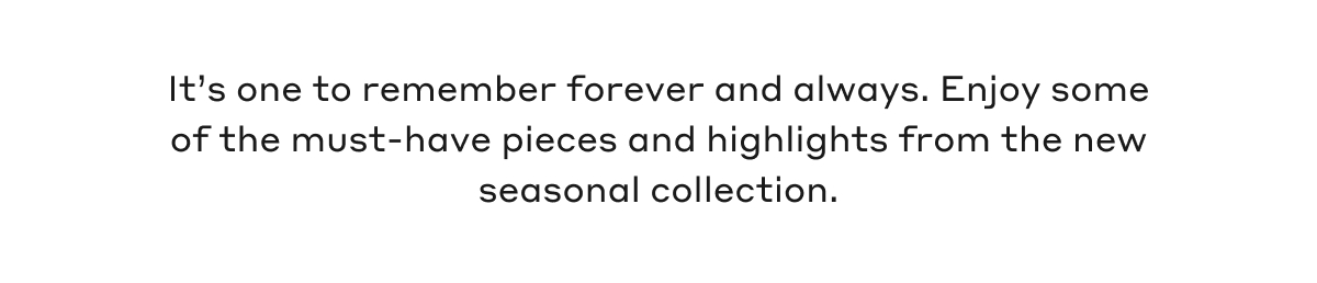 It's one to remember forever and always. Enjoy some of the must-have pieces and highlights from the new seasonal collection.