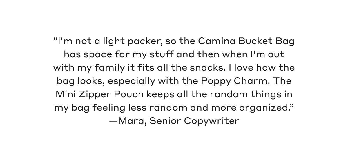 "I'm not a light packer, so the Camina Bucket Bag has space for my stuff and then when I'm out with my family it fits all the snacks. I love how the bag looks, especially with the Poppy Charm. The Mini Zipper Pouch keeps all the random things in my bag feeling less random and more organized." - Mara, Senior Copywriter
