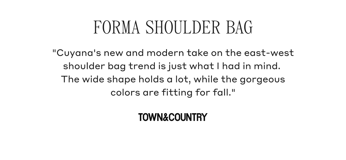 FORMA SHOULDER BAG "Cuyana's new and modern take on the east-west shoulder bag trend is just what I had in mind. The wide shape holds a lot, while the gorgeous colors are fitting for fall." TOWN & COUNTRY