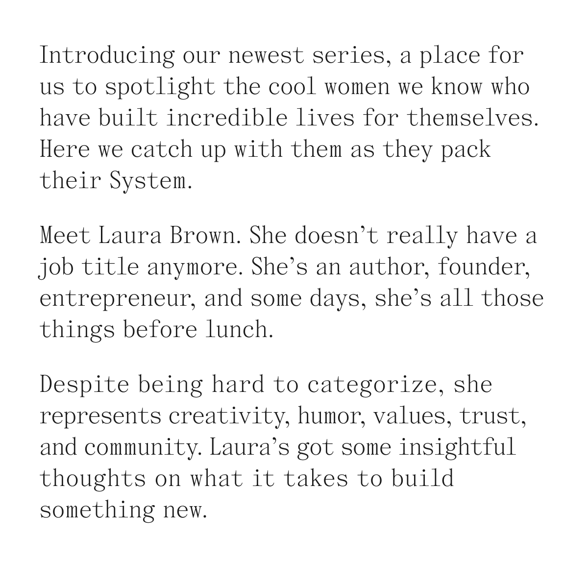 Introducing our newest series, a place for us to spotlight the cool women we know who have built incredible lives for themselves. Here we catch up with them as they pack their System. Meet Laura Brown. She doesn't really have a job title anymore. She's an author, founder, entrepreneur, and some days, she's all those things before lunch. Despite being hard to categorize, she represents creativity, humor, values, trust, and community. Laura's got some insightful thoughts on what it takes to build something new.