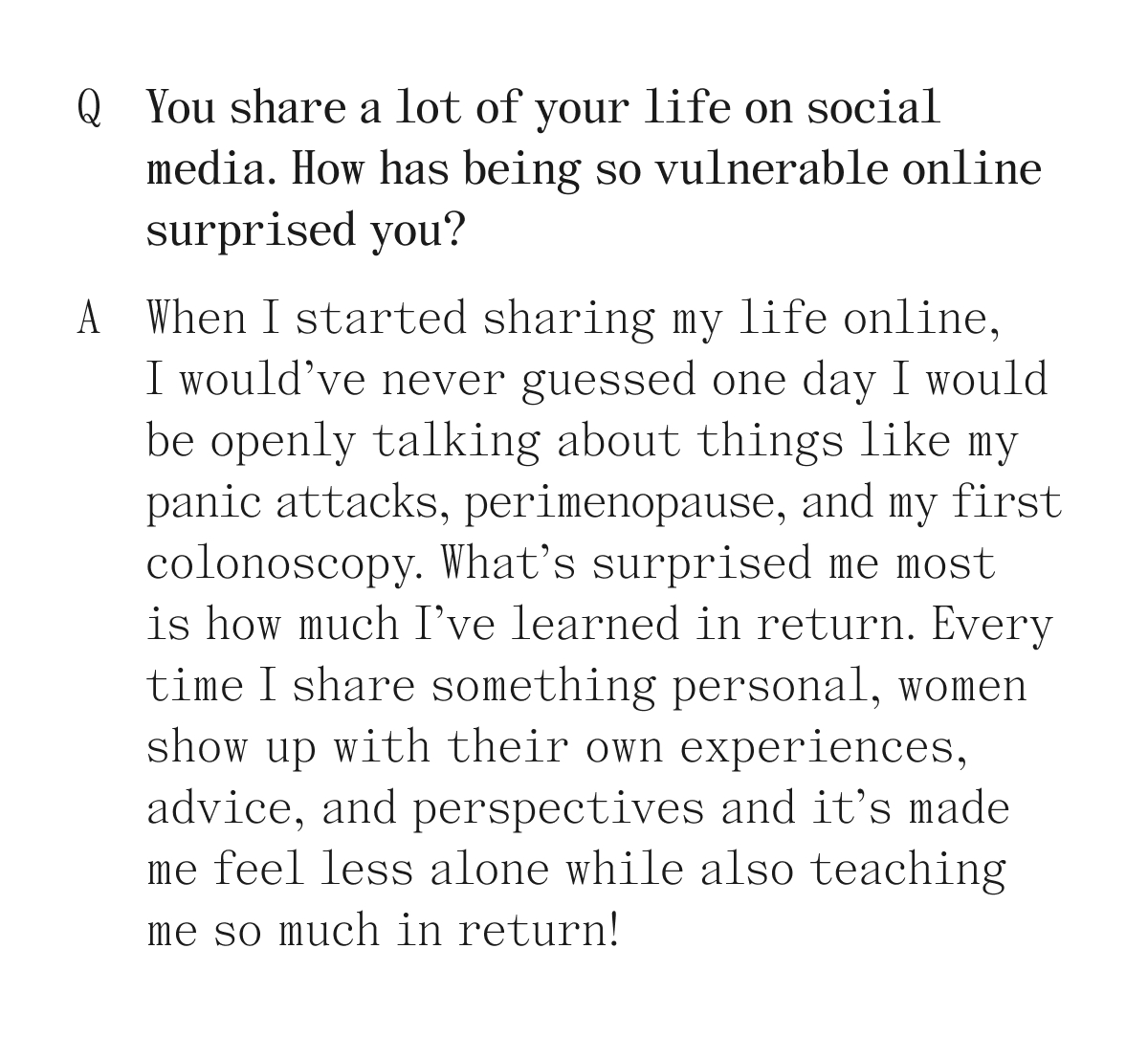 Q. You share a lot of your life on social media. How has being so vulnerable online surprised you? A. When I started sharing my life online, I would've never guessed one day I would be openly talking about things like my panic attacks, perimenopause, and mu first colonoscopy. What's surprised me most is how much I've learned in return. Every time I share something personal, women show up with their own experiences, advice, and perspectives and it's made me feel less alone while also teaching so much in return!