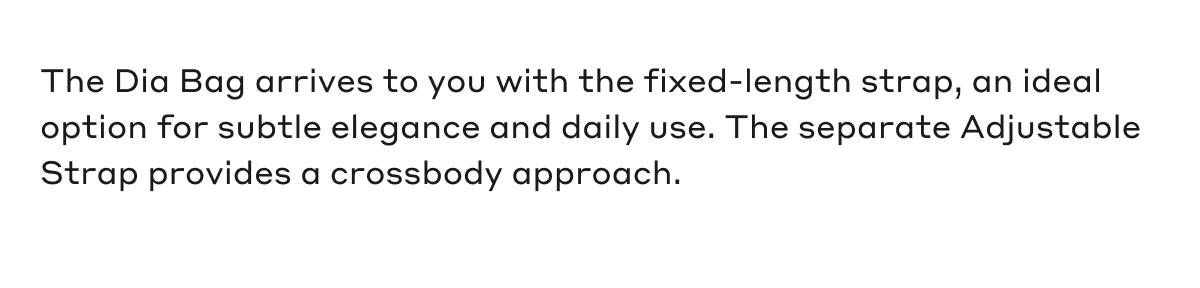 The Dia Bag arrives to you with the fixed-length strap, an ideal option for subtle elegance and daily use. The separate Adjustable Strap provides a crossbody approach.