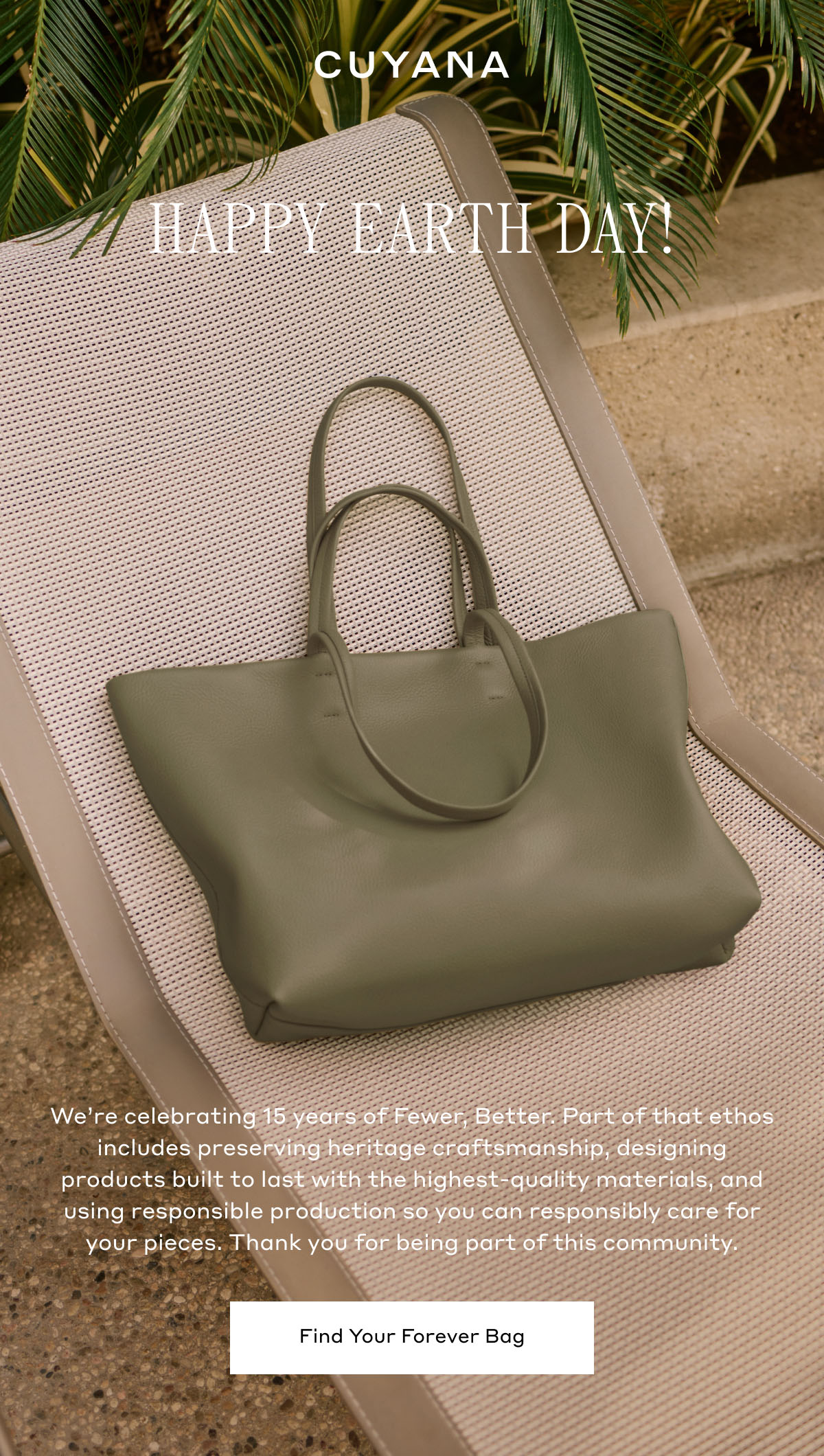 CUYANA HAPPY EARTH DAY! We're celebrating 15 years of Fewer, Better. Part of that ethos includes preserving heritage craftsmanship, designing products built to last with the highest-quality materials, and using responsible production so you can responsibly care for your pieces. Thank you for being part of this community. Find Your Forever Bag.