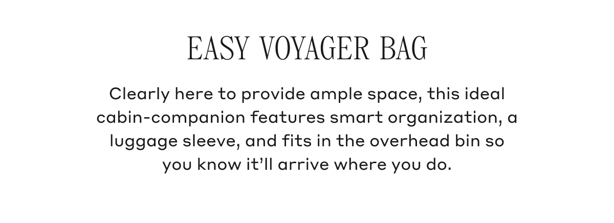 EASY VOYAGER BAG Clearly here to provide ample space, this ideal cabin-companion features smart organization, a luggage sleeve, and fits in the overheard bin so you know it'll arrive where you do.