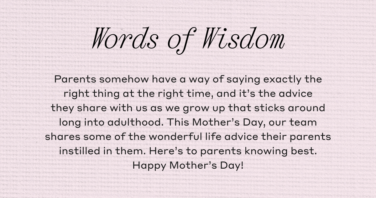 Words of Wisdom Parents somehow have a way of saying exactly the right thing at the right time, and it's the advice they share with us as we grow up that sticks around long into adulthood. This Mother's Day, our team shares some of the wonderful life advice their parents instilled in them. Here's to parents knowing best. Happy Mother's Day!