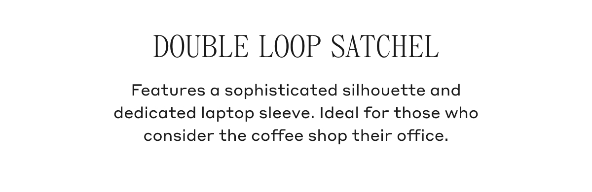 DOUBLE LOOP SATCHEL Features a sophisticated silhouette and dedicated laptop sleeve. Ideal for those who consider the coffee shop their office.