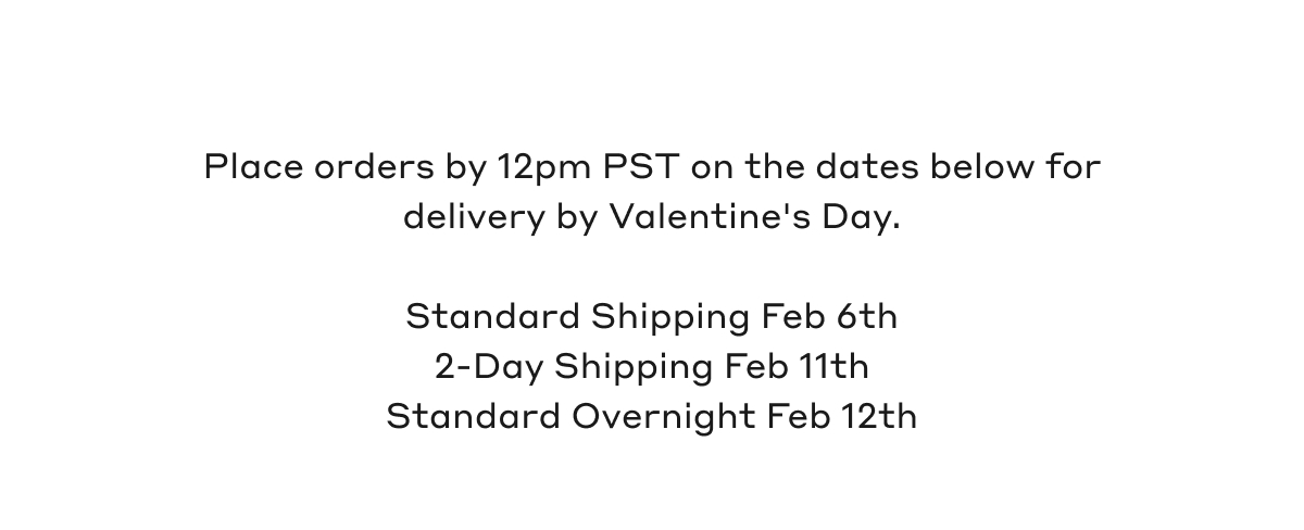 Place orders by 12pm PST on the dates below for delivery by Valentine's Day. Standard Shipping Feb 6th, 2-Day Shipping Feb 11th, Standard Overnight Feb 12th.