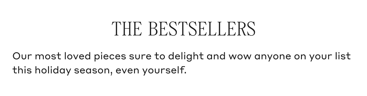 THE BESTSELLERS Our most loved pieces sure to delight and wow anyone on your list this holiday season, even yourself.