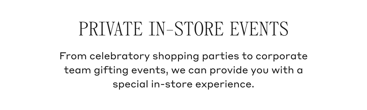 PRIVATE IN-STORE EVENTS From celebratory shopping parties to corporate team gifting events, we can provide you with a special in-store experience.