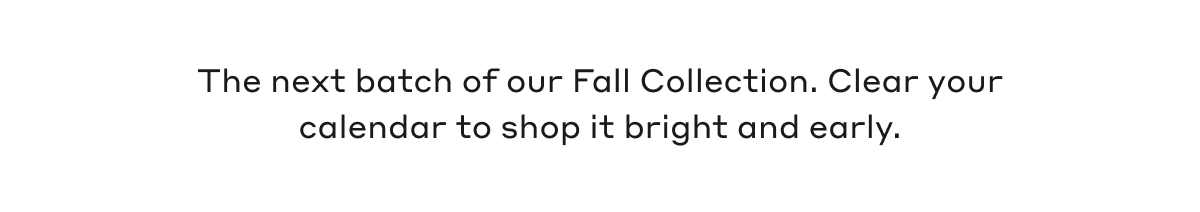 The next batch of our Fall Collection. Clear your calendar to shop it bright and early.