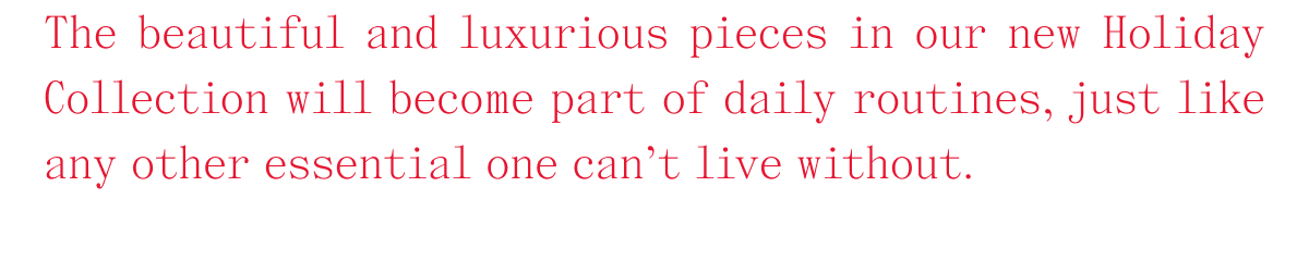 The beautiful and luxurious pieces in our new Holiday Collection will become part of daily routines, just like any other essential one can't live without.