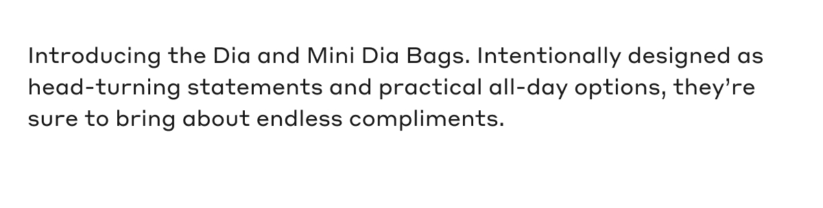 Introducing the Dia and Mini Dia Bags. Intentionally designed as head-turning statements and practical all-day options, they're sure to bring about endless compliments.