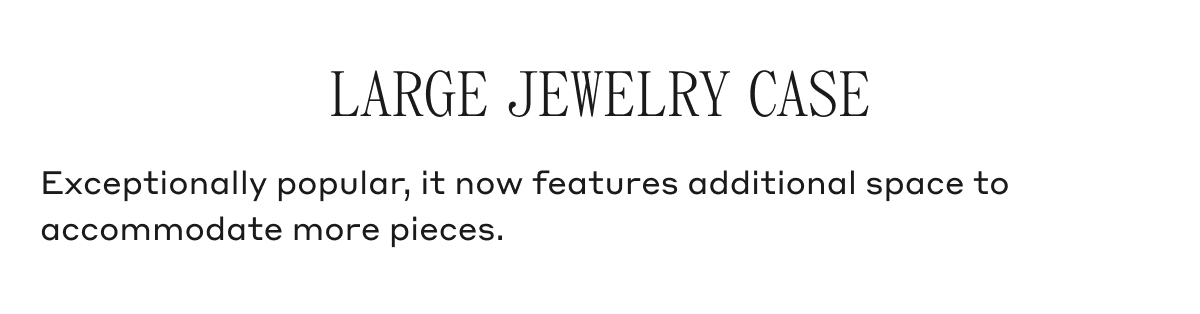 LARGE JEWELRY CASE Exceptionally popular, it now features additional space to accommodate more pieces.