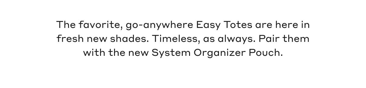 The favorite, go-anywhere Easy Totes are here in fresh new shades. Timeless, as always. Pair them with the new System Organizer Pouch.