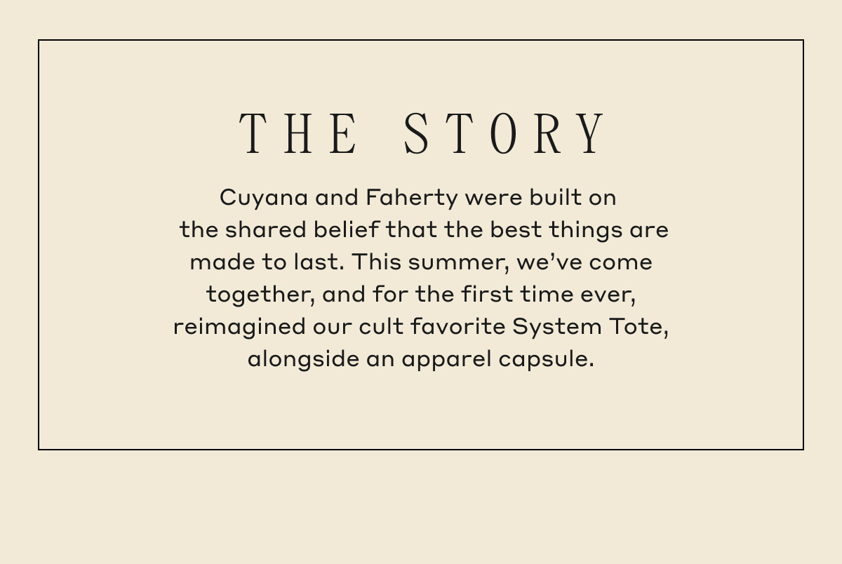 THE STORY Cuyana and Faherty were built on the shared belief that the best things are made to last. This summer, we've come together, and for the first time ever, reimagined our cult favorite System Tote, alongside an apparel capsule.