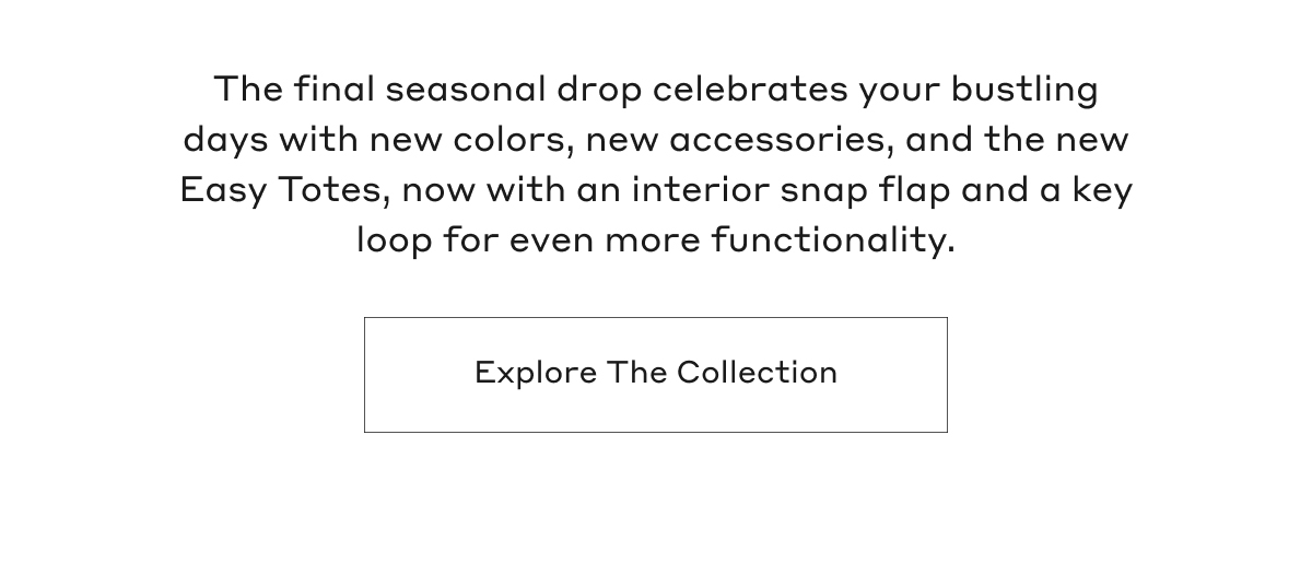 The final seasonal drop celebrates your bustling days with new colors, new accessories, and the new Easy Totes, now with an interior snap flap and a key loop for even more functionality. Explore the collection.