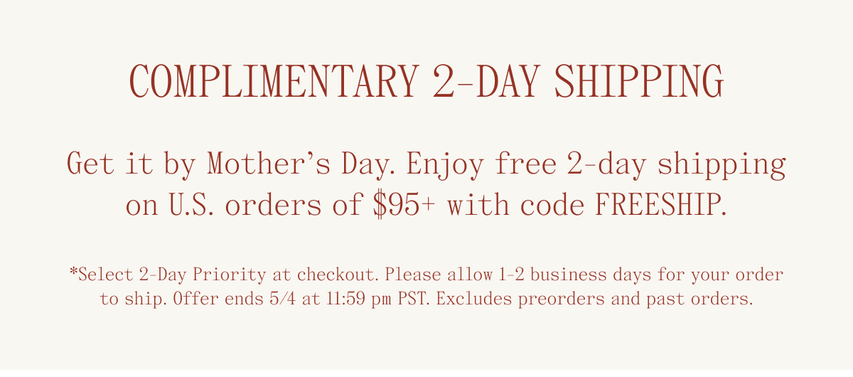 Complimentary 2-Day Shipping. Get it by Mother's Day. Enjoy free 2-day shipping on U.S. orders of $95+ with code FREESHIP. *Select 2-day priority at checkout. Please allow 1-2 business days for your order to ship. Offer ends 5/4 at 11:59 pm PST. Excludes preorders and past orders.