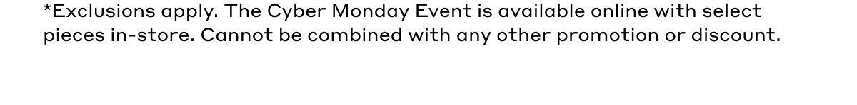 *Exclusions apply. The Cyber Monday Event is available online with select pieces in-store. Cannot be combined with any other promotion or discount.