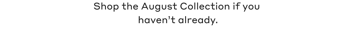 Shop the August Collection if you haven't already.